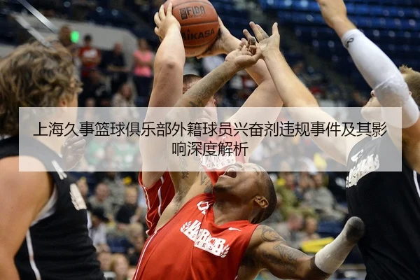 上海久事篮球俱乐部外籍球员兴奋剂违规事件及其影响深度解析