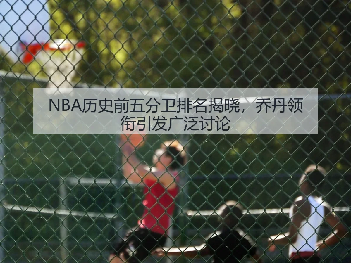 NBA历史前五分卫排名揭晓，乔丹领衔引发广泛讨论